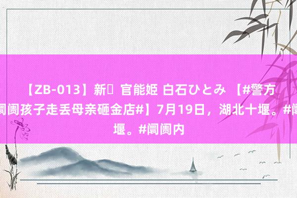 【ZB-013】新・官能姫 白石ひとみ 【#警方回答阛阓孩子走丢母亲砸金店#】7月19日,湖北十堰。#阛阓内