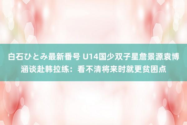 白石ひとみ最新番号 U14国少双子星詹景源袁博涵谈赴韩拉练：看不清将来时就更贫困点