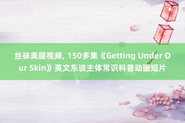 丝袜美腿视频， 150多集《Getting Under Our Skin》英文东谈主体常识科普动画短片