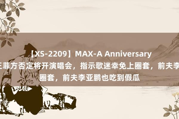 【XS-2209】MAX-A Anniversary 超永久保存版 王菲方否定将开演唱会，指示歌迷幸免上圈套，前夫李亚鹏也吃到假瓜