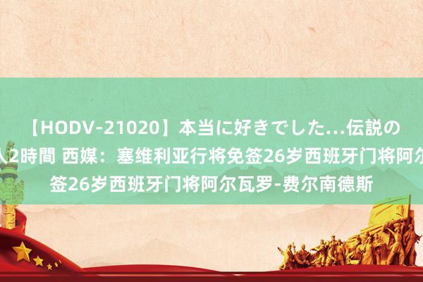 【HODV-21020】本当に好きでした…伝説の清純派AV女優 3人2時間 西媒:塞维利亚行将免签26岁西班牙门将阿尔瓦罗-费尔南德斯