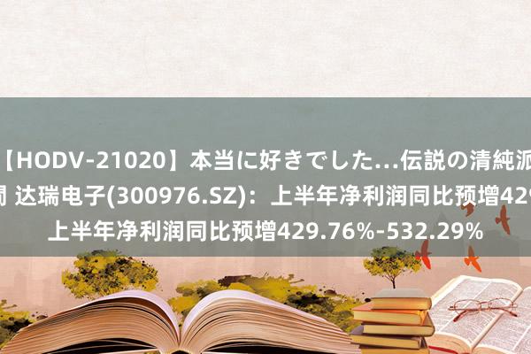 【HODV-21020】本当に好きでした…伝説の清純派AV女優 3人2時間 达瑞电子(300976.SZ):上半年净利润同比预增429.76%-532.29%