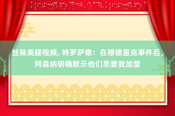 丝袜美腿视频， 特罗萨德：在穆德里克事件后，阿森纳明确默示他们思要我加盟