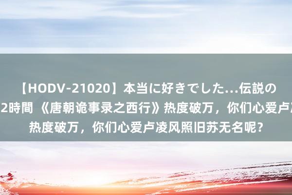 【HODV-21020】本当に好きでした…伝説の清純派AV女優 3人2時間 《唐朝诡事录之西行》热度破万，你们心爱卢凌风照旧苏无名呢？