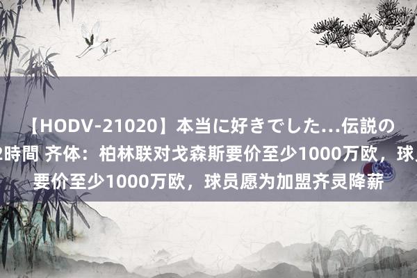 【HODV-21020】本当に好きでした…伝説の清純派AV女優 3人2時間 齐体:柏林联对戈森斯要价至少1000万欧,球员愿为加盟齐灵降薪