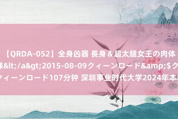 【QRDA-052】全身凶器 長身＆超太腿女王の肉体調教 百合華女王様</a>2015-08-09クィーンロード&$クィーンロード107分钟 深圳事业时代大学2024年本科登科情况在几个省有所不同。