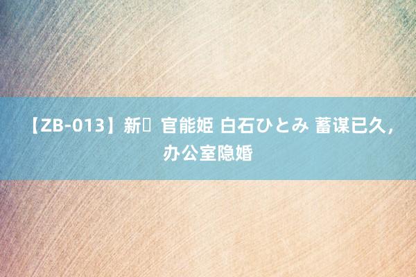【ZB-013】新・官能姫 白石ひとみ 蓄谋已久,办公室隐婚