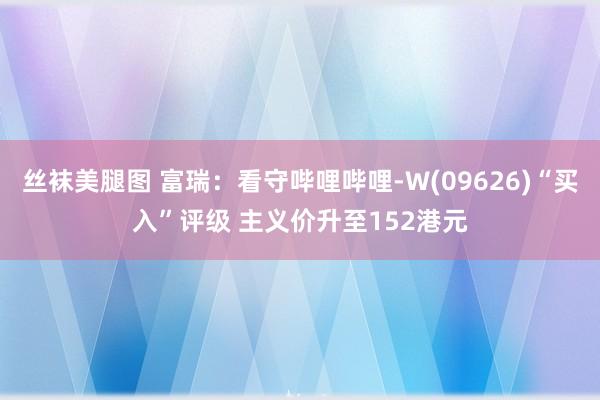 丝袜美腿图 富瑞:看守哔哩哔哩-W(09626)“买入”评级 主义价升至152港元