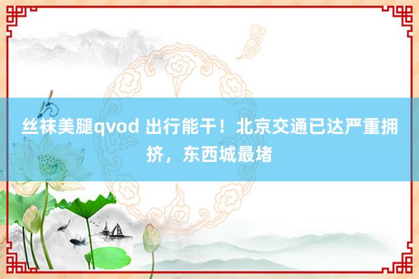 丝袜美腿qvod 出行能干！北京交通已达严重拥挤，东西城最堵