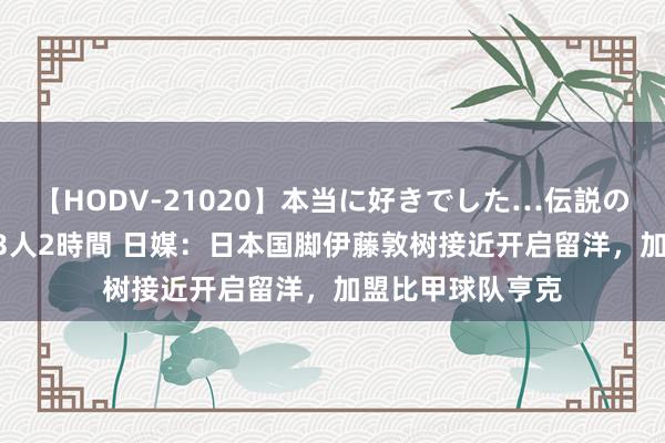 【HODV-21020】本当に好きでした…伝説の清純派AV女優 3人2時間 日媒:日本国脚伊藤敦树接近开启留洋,加盟比甲球队亨克