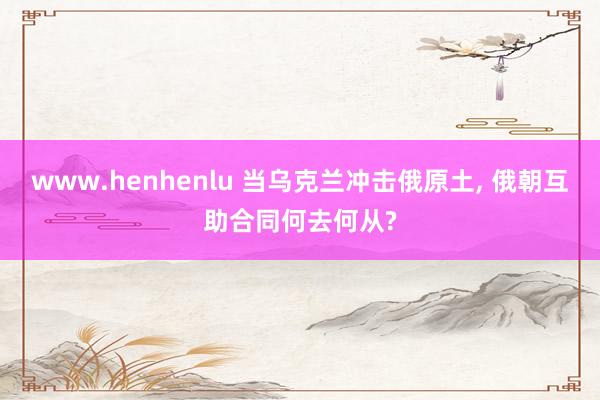 www.henhenlu 当乌克兰冲击俄原土， 俄朝互助合同何去何从?