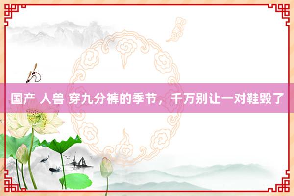 国产 人兽 穿九分裤的季节，千万别让一对鞋毁了