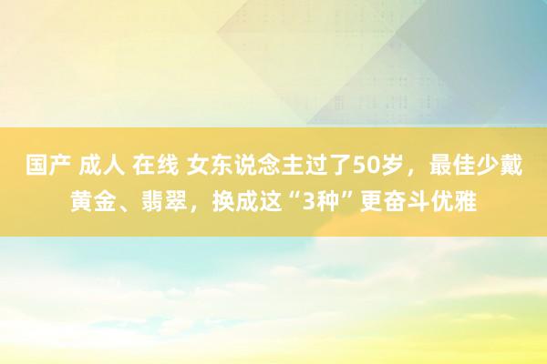 国产 成人 在线 女东说念主过了50岁，最佳少戴黄金、翡翠，换成这“3种”更奋斗优雅