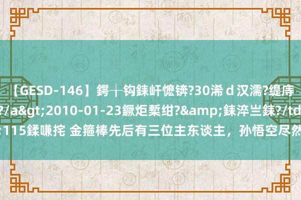 【GESD-146】鍔╁钩銇屽懡锛?30浠ｄ汉濡?缇庤倝銈傝笂銈?3浜?/a>2010-01-23鐝炬槧绀?&銇淬亗銇?/td>115鍒嗛挓 金箍棒先后有三位主东谈主，孙悟空尽然是最弱的一个？其他两位是谁？