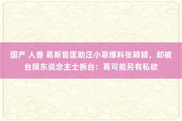 国产 人兽 葛斯皆匡助汪小菲爆料张颖颖，却被台娱东说念主士拆台：葛可能另有私欲