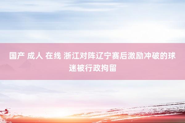 国产 成人 在线 浙江对阵辽宁赛后激励冲破的球迷被行政拘留