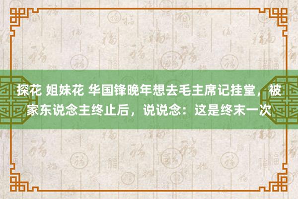 探花 姐妹花 华国锋晚年想去毛主席记挂堂，被家东说念主终止后，说说念：这是终末一次