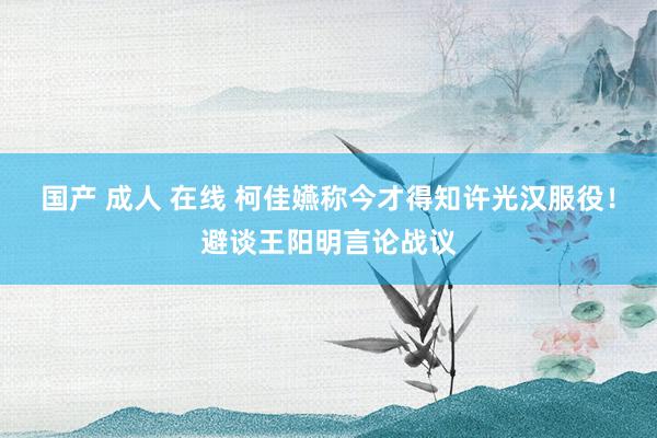 国产 成人 在线 柯佳嬿称今才得知许光汉服役!避谈王阳明言论战议