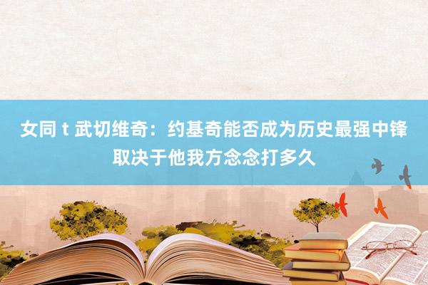 女同 t 武切维奇:约基奇能否成为历史最强中锋取决于他我方念念打多久