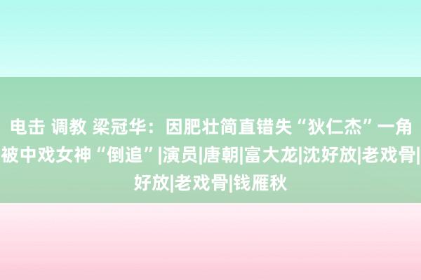 电击 调教 梁冠华：因肥壮简直错失“狄仁杰”一角，却又被中戏女神“倒追”|演员|唐朝|富大龙|沈好放|老戏骨|钱雁秋