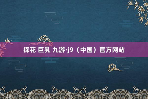 探花 巨乳 九游·j9(中国)官方网站