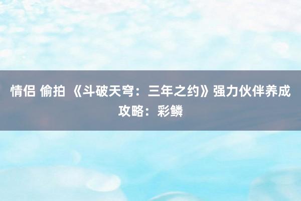 情侣 偷拍 《斗破天穹：三年之约》强力伙伴养成攻略：彩鳞