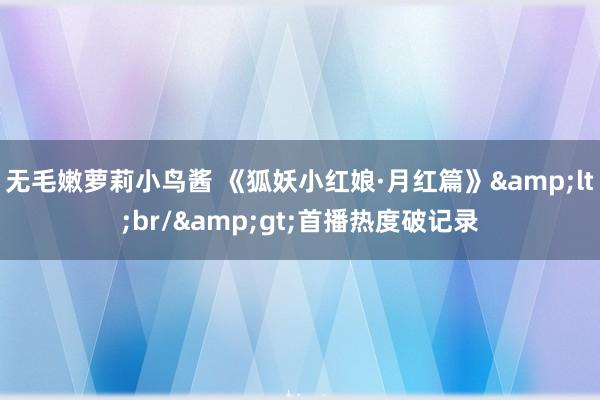 无毛嫩萝莉小鸟酱 《狐妖小红娘·月红篇》<br/>首播热度破记录