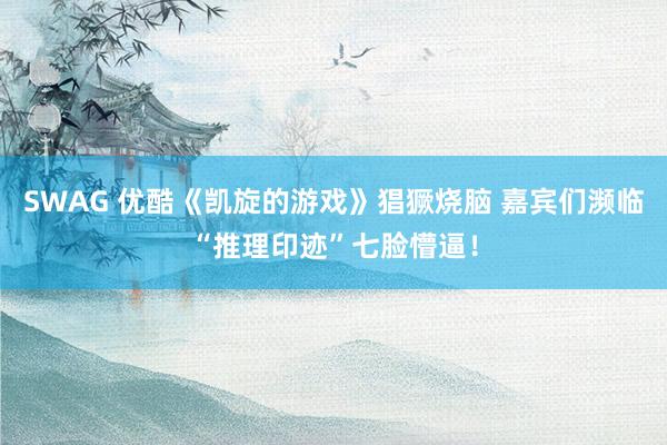 SWAG 优酷《凯旋的游戏》猖獗烧脑 嘉宾们濒临“推理印迹”七脸懵逼！