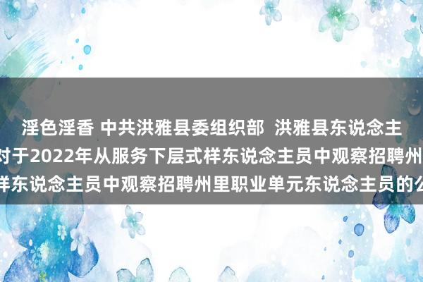 淫色淫香 中共洪雅县委组织部  洪雅县东说念主力资源和社会保险局  对于2022年从服务下层式样东说念主员中观察招聘州里职业单元东说念主员的公告
