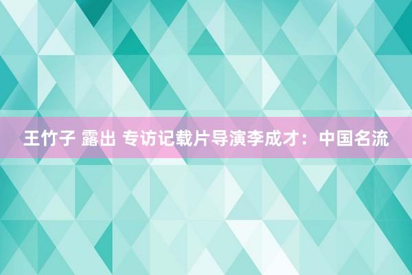 王竹子 露出 专访记载片导演李成才：中国名流