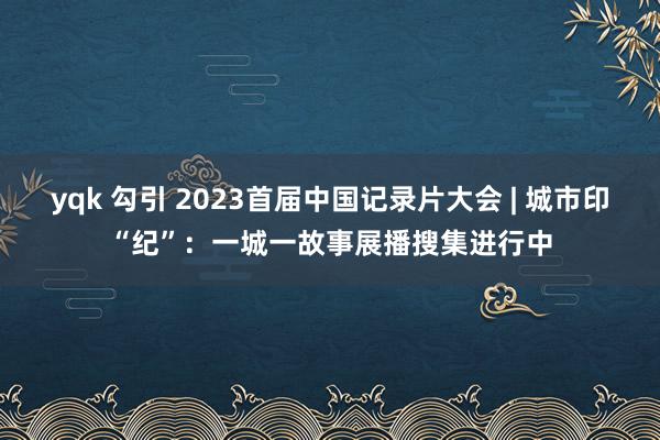 yqk 勾引 2023首届中国记录片大会 | 城市印“纪”：一城一故事展播搜集进行中