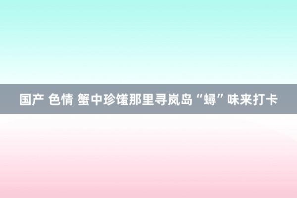 国产 色情 蟹中珍馐那里寻　岚岛“蟳”味来打卡