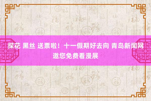 探花 黑丝 送票啦！十一假期好去向 青岛新闻网邀您免费看漫展