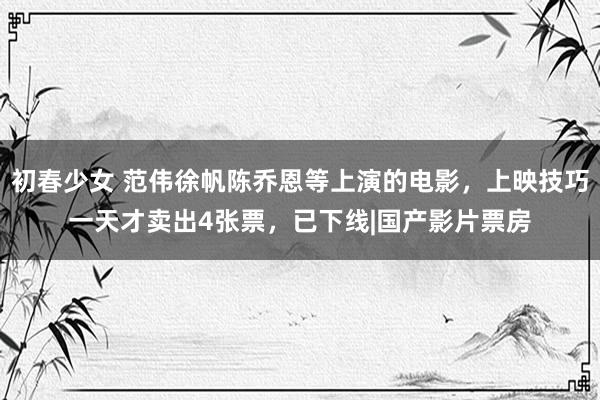 初春少女 范伟徐帆陈乔恩等上演的电影，上映技巧一天才卖出4张票，已下线|国产影片票房