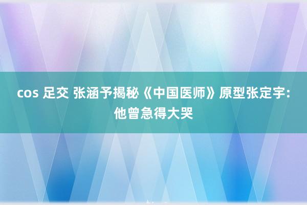 cos 足交 张涵予揭秘《中国医师》原型张定宇:他曾急得大哭