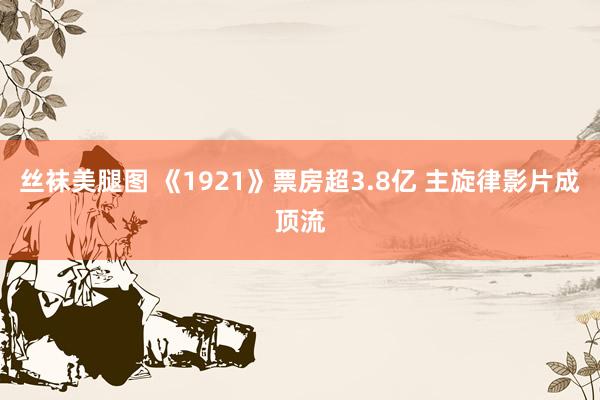 丝袜美腿图 《1921》票房超3.8亿 主旋律影片成顶流
