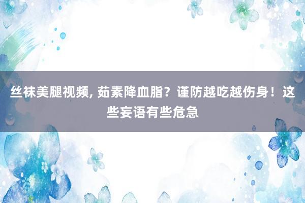 丝袜美腿视频， 茹素降血脂？谨防越吃越伤身！这些妄语有些危急