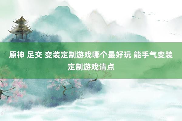 原神 足交 变装定制游戏哪个最好玩 能手气变装定制游戏清点