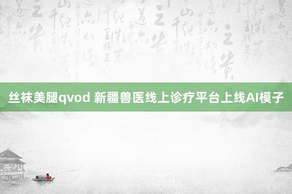 丝袜美腿qvod 新疆兽医线上诊疗平台上线AI模子