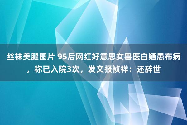 丝袜美腿图片 95后网红好意思女兽医白婳患布病，称已入院3次，发文报祯祥：还辞世