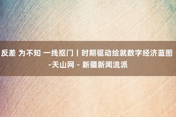 反差 为不知 一线抠门丨时期驱动绘就数字经济蓝图 -天山网 - 新疆新闻流派