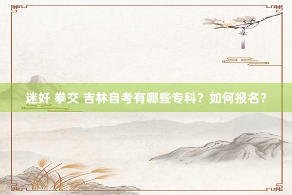 迷奸 拳交 吉林自考有哪些专科？如何报名？