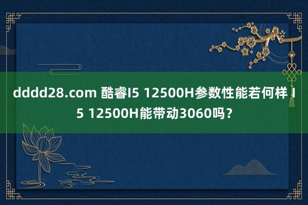 dddd28.com 酷睿I5 12500H参数性能若何样 I5 12500H能带动3060吗？