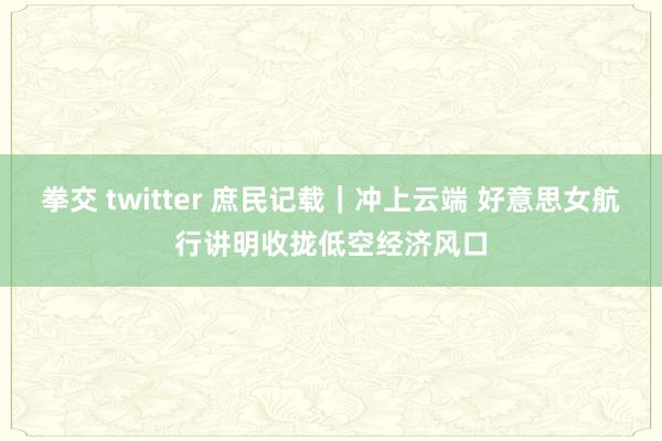拳交 twitter 庶民记载｜冲上云端 好意思女航行讲明收拢低空经济风口