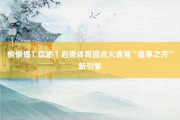 偷偷撸1 综述｜启德体育园点火香港“盛事之齐”新引擎