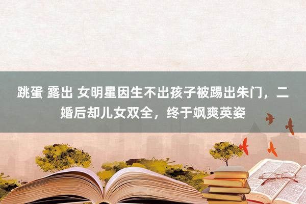 跳蛋 露出 女明星因生不出孩子被踢出朱门，二婚后却儿女双全，终于飒爽英姿