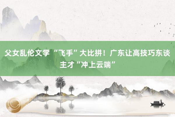 父女乱伦文学 “飞手”大比拼！广东让高技巧东谈主才“冲上云端”