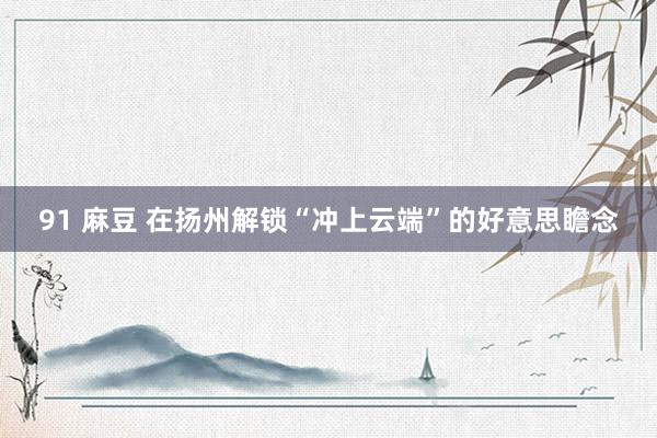 91 麻豆 在扬州解锁“冲上云端”的好意思瞻念