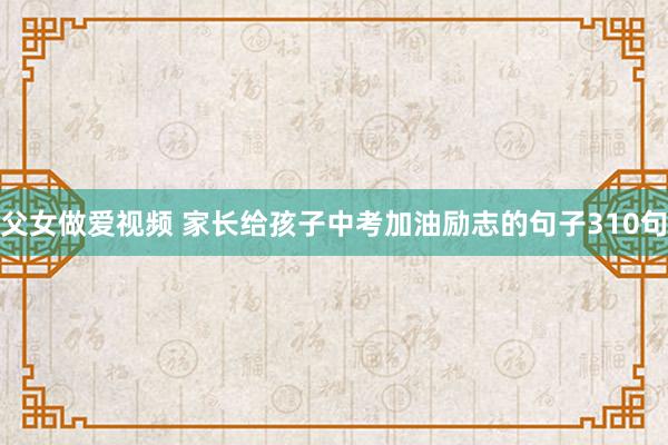 父女做爱视频 家长给孩子中考加油励志的句子310句