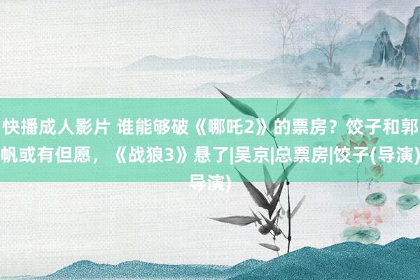 快播成人影片 谁能够破《哪吒2》的票房？饺子和郭帆或有但愿，《战狼3》悬了|吴京|总票房|饺子(导演)